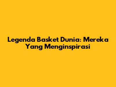 Legenda Basket Dunia: Mereka Yang Menginspirasi