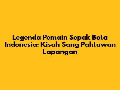 Legenda Pemain Sepak Bola Indonesia: Kisah Sang Pahlawan Lapangan