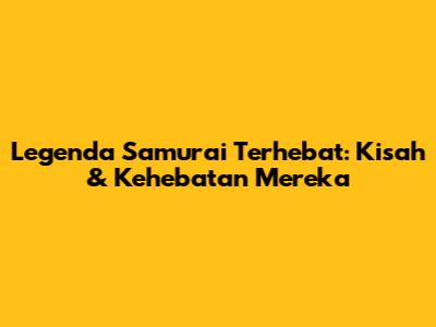 Legenda Samurai Terhebat: Kisah & Kehebatan Mereka