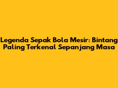 Legenda Sepak Bola Mesir: Bintang Paling Terkenal Sepanjang Masa