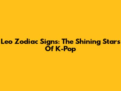 Leo Zodiac Signs: The Shining Stars Of K-Pop