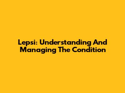 Lepsi: Understanding And Managing The Condition