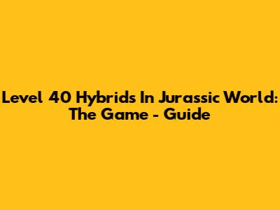 Level 40 Hybrids In Jurassic World: The Game - Guide
