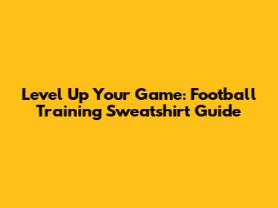 Level Up Your Game: Football Training Sweatshirt Guide