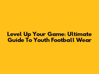 Level Up Your Game: Ultimate Guide To Youth Football Wear