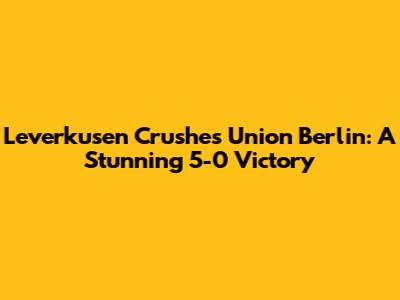 Leverkusen Crushes Union Berlin: A Stunning 5-0 Victory