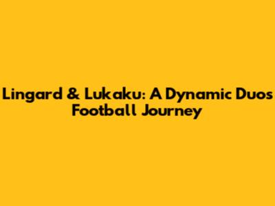 Lingard & Lukaku: A Dynamic Duo's Football Journey