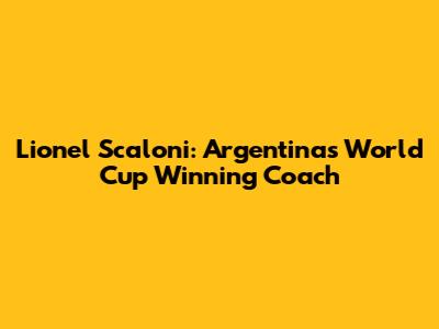 Lionel Scaloni: Argentina's World Cup Winning Coach