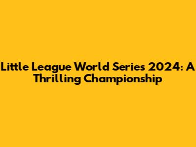 Little League World Series 2024: A Thrilling Championship
