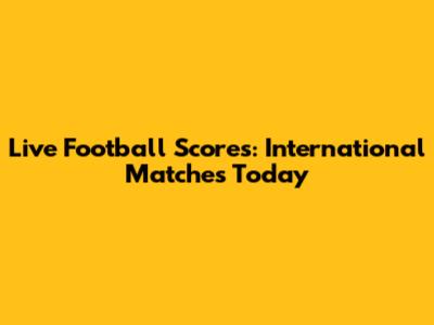 Live Football Scores: International Matches Today