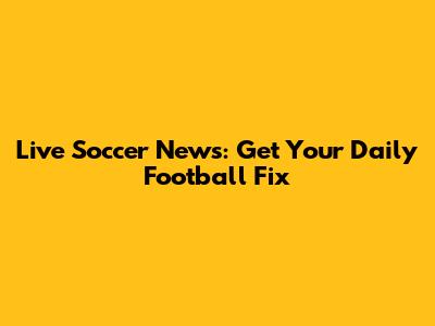 Live Soccer News: Get Your Daily Football Fix