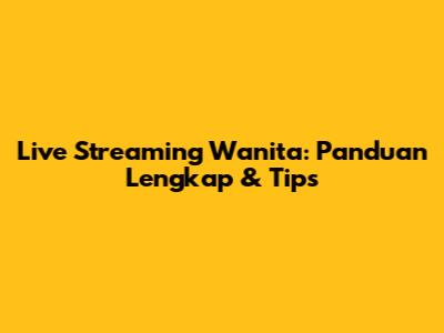 Live Streaming Wanita: Panduan Lengkap & Tips