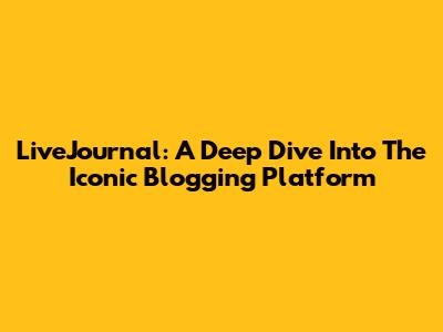 LiveJournal: A Deep Dive Into The Iconic Blogging Platform