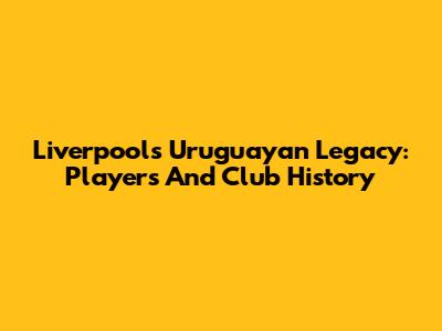Liverpool's Uruguayan Legacy: Players And Club History