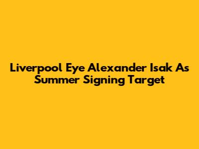 Liverpool Eye Alexander Isak As Summer Signing Target