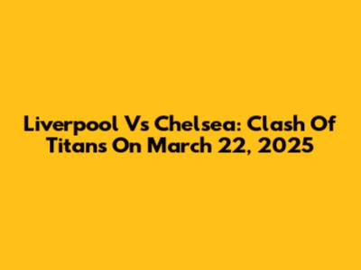 Liverpool Vs Chelsea: Clash Of Titans On March 22, 2025