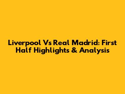 Liverpool Vs Real Madrid: First Half Highlights & Analysis