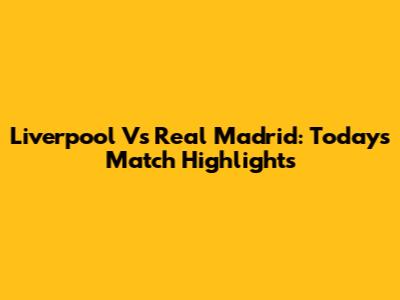 Liverpool Vs Real Madrid: Today's Match Highlights