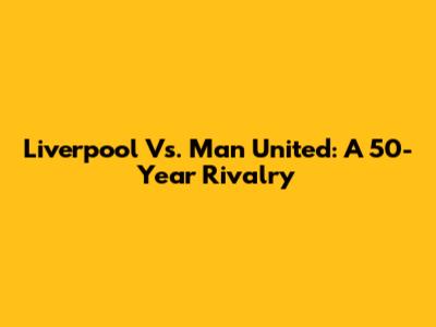 Liverpool Vs. Man United: A 50-Year Rivalry