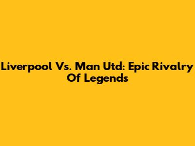 Liverpool Vs. Man Utd: Epic Rivalry Of Legends