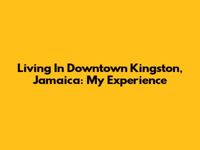 Living In Downtown Kingston, Jamaica: My Experience