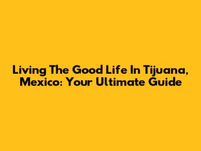 Living The Good Life In Tijuana, Mexico: Your Ultimate Guide