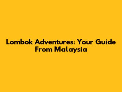 Lombok Adventures: Your Guide From Malaysia