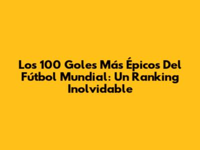 Los 100 Goles Más Épicos Del Fútbol Mundial: Un Ranking Inolvidable