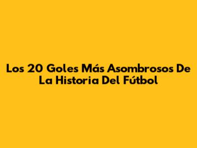 Los 20 Goles Más Asombrosos De La Historia Del Fútbol