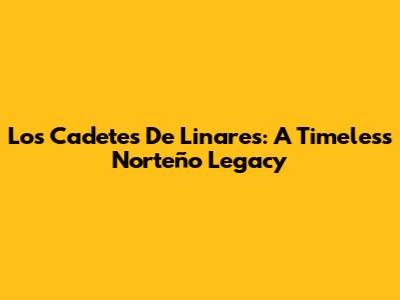 Los Cadetes De Linares: A Timeless Norteño Legacy