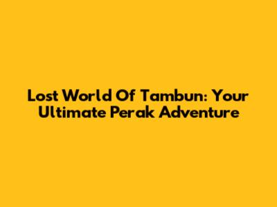 Lost World Of Tambun: Your Ultimate Perak Adventure