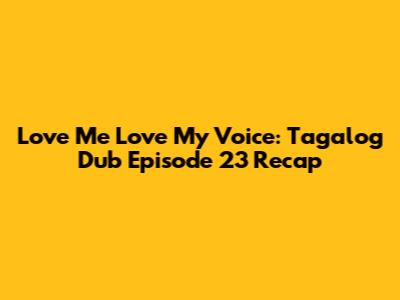 Love Me Love My Voice: Tagalog Dub Episode 23 Recap