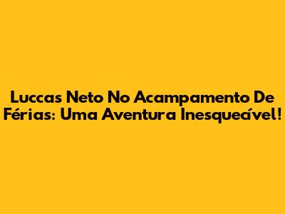 Luccas Neto No Acampamento De Férias: Uma Aventura Inesquecível!