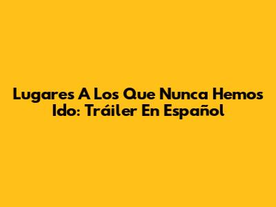 Lugares A Los Que Nunca Hemos Ido: Tráiler En Español