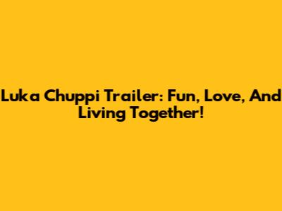 Luka Chuppi Trailer: Fun, Love, And Living Together!
