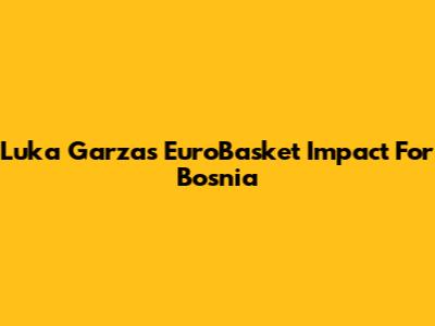 Luka Garza's EuroBasket Impact For Bosnia