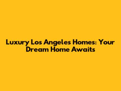 Luxury Los Angeles Homes: Your Dream Home Awaits