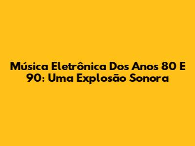 Música Eletrônica Dos Anos 80 E 90: Uma Explosão Sonora