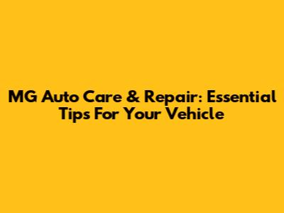 MG Auto Care & Repair: Essential Tips For Your Vehicle