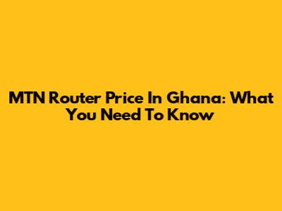 MTN Router Price In Ghana: What You Need To Know