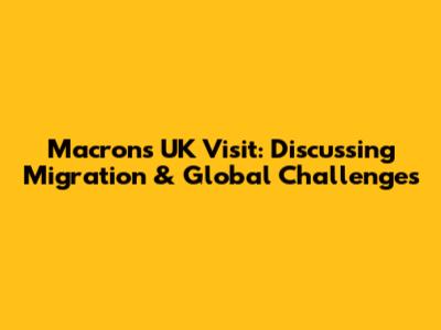 Macron's UK Visit: Discussing Migration & Global Challenges