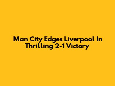 Man City Edges Liverpool In Thrilling 2-1 Victory