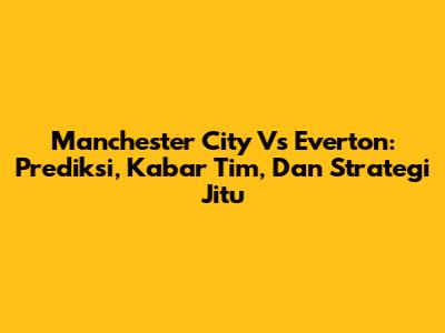 Manchester City Vs Everton: Prediksi, Kabar Tim, Dan Strategi Jitu