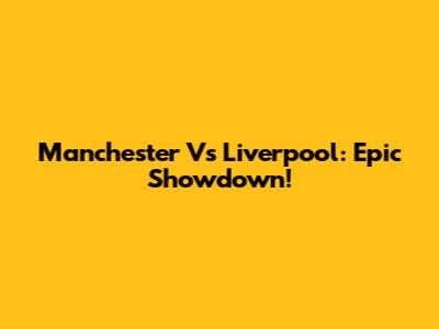 Manchester Vs Liverpool: Epic Showdown!