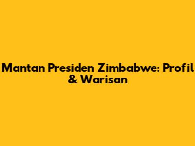 Mantan Presiden Zimbabwe: Profil & Warisan