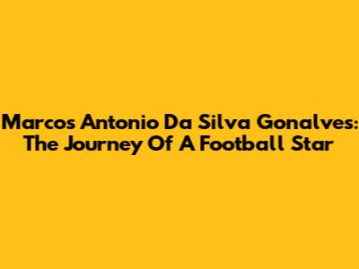 Marcos Antonio Da Silva Gonalves: The Journey Of A Football Star