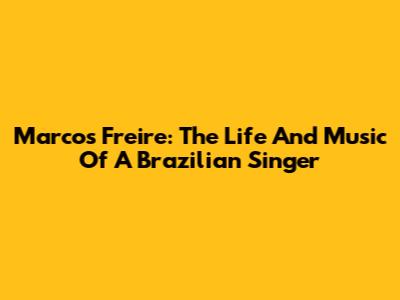 Marcos Freire: The Life And Music Of A Brazilian Singer