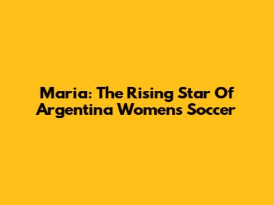 Maria: The Rising Star Of Argentina Women's Soccer