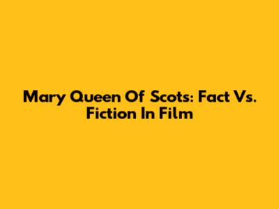 Mary Queen Of Scots: Fact Vs. Fiction In Film
