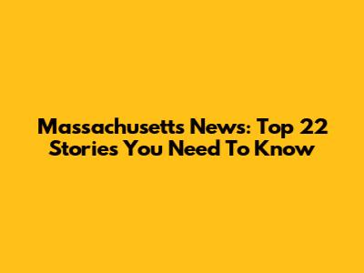 Massachusetts News: Top 22 Stories You Need To Know